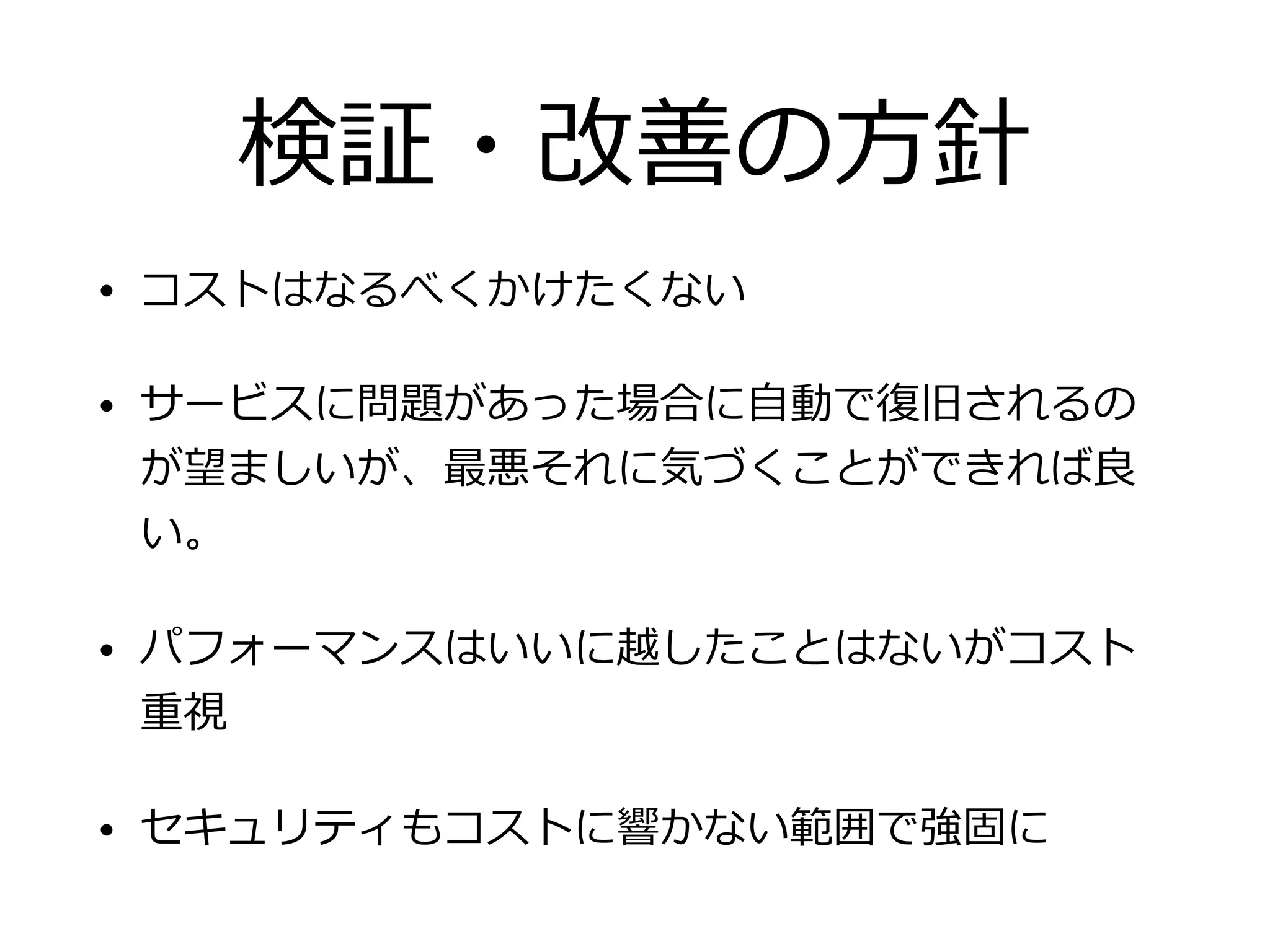 検証・改善の⽅針
• コストはなるべくかけたくない
• サービスに問題があった場合に⾃動で復旧されるの
が望ましいが、最悪それに気づくことができれば良
い。
• パフォーマンスはいいに越したことはないがコスト
重視
• セキュリティもコストに響かない範囲で強固に
 