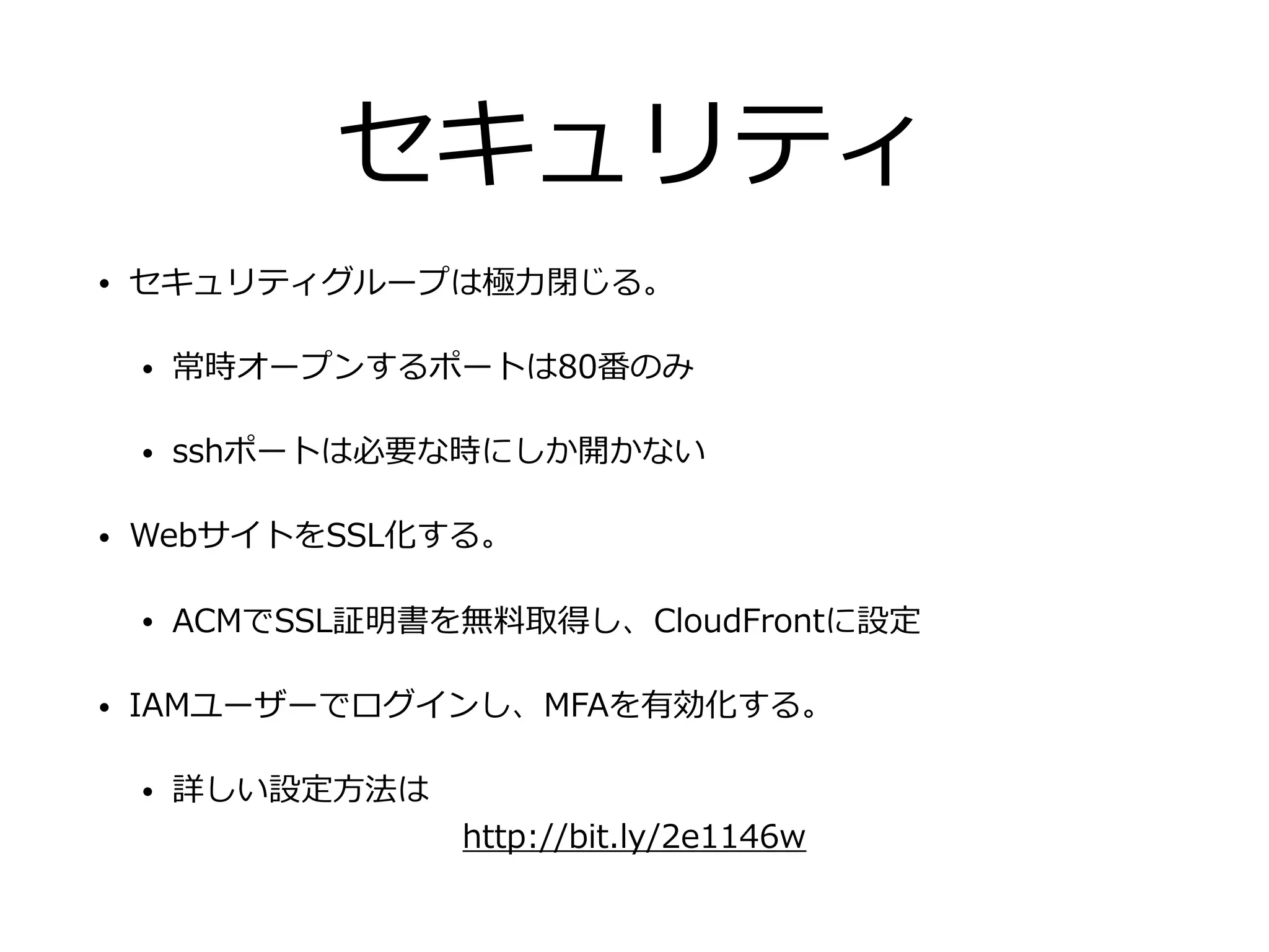 セキュリティ
• セキュリティグループは極⼒閉じる。
• 常時オープンするポートは80番のみ
• sshポートは必要な時にしか開かない
• WebサイトをSSL化する。
• ACMでSSL証明書を無料取得し、CloudFrontに設定
• IAMユーザーでログインし、MFAを有効化する。
• 詳しい設定⽅法は
http://bit.ly/2e1146w
 