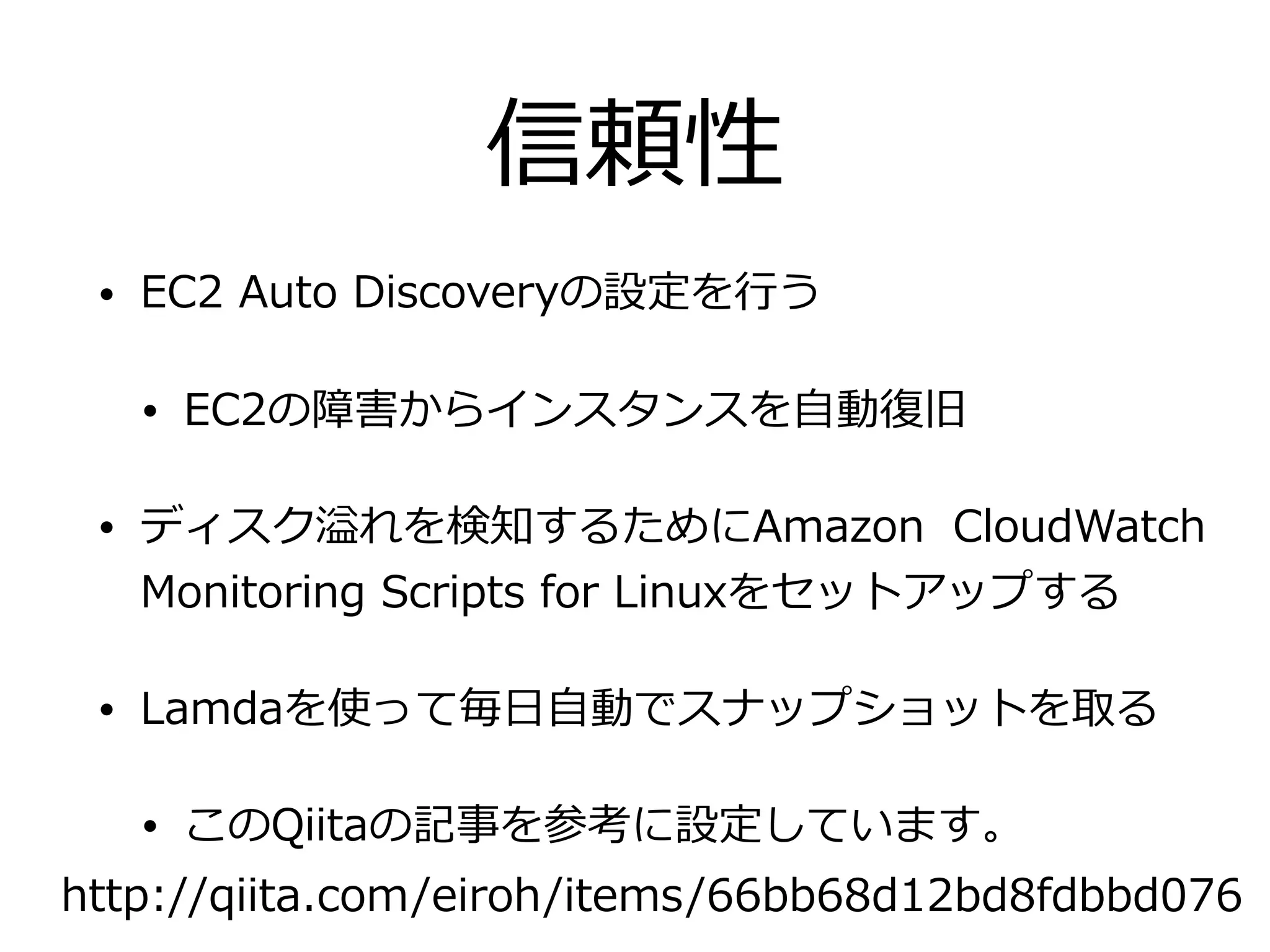 信頼性
• EC2 Auto Discoveryの設定を⾏う
• EC2の障害からインスタンスを⾃動復旧
• ディスク溢れを検知するためにAmazon CloudWatch
Monitoring Scripts for Linuxをセットアップする
• Lamdaを使って毎⽇⾃動でスナップショットを取る
• このQiitaの記事を参考に設定しています。
http://qiita.com/eiroh/items/66bb68d12bd8fdbbd076
 
