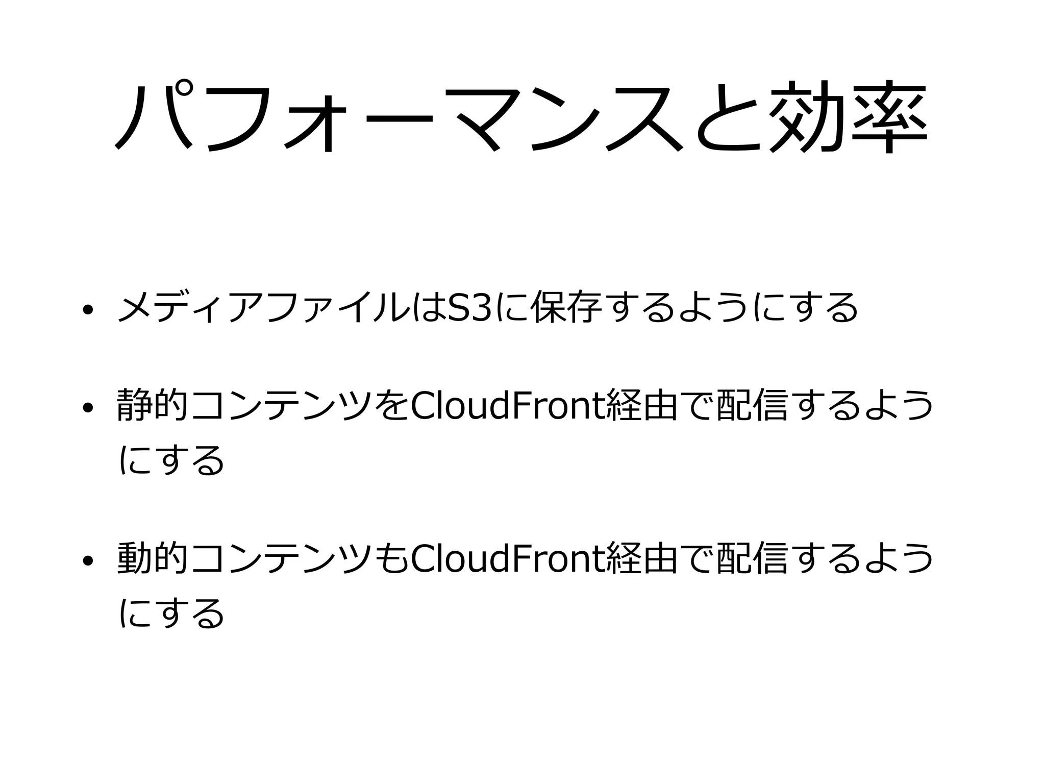 パフォーマンスと効率
• メディアファイルはS3に保存するようにする
• 静的コンテンツをCloudFront経由で配信するよう
にする
• 動的コンテンツもCloudFront経由で配信するよう
にする
 