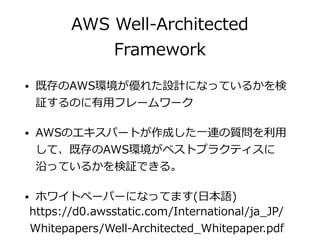 AWS Well-Architected
Framework
• 既存のAWS環境が優れた設計になっているかを検
証するのに有⽤フレームワーク
• AWSのエキスパートが作成した⼀連の質問を利⽤
して、既存のAWS環境がベストプラクティスに
沿っているかを検証できる。
• ホワイトペーパーになってます(⽇本語)
https://d0.awsstatic.com/International/ja_JP/
Whitepapers/Well-Architected_Whitepaper.pdf
 
