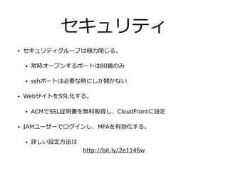 セキュリティ
• セキュリティグループは極⼒閉じる。
• 常時オープンするポートは80番のみ
• sshポートは必要な時にしか開かない
• WebサイトをSSL化する。
• ACMでSSL証明書を無料取得し、CloudFrontに設定
• IAMユーザーでログインし、MFAを有効化する。
• 詳しい設定⽅法は
http://bit.ly/2e1146w
 