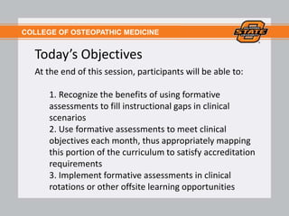 COLLEGE OF OSTEOPATHIC MEDICINE
Today’s Objectives
At the end of this session, participants will be able to:
1. Recognize the benefits of using formative
assessments to fill instructional gaps in clinical
scenarios
2. Use formative assessments to meet clinical
objectives each month, thus appropriately mapping
this portion of the curriculum to satisfy accreditation
requirements
3. Implement formative assessments in clinical
rotations or other offsite learning opportunities
 