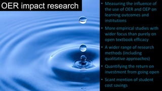 OER impact research • Measuring the influence of
the use of OER and OEP on
learning outcomes and
institutions
• More empirical studies with
wider focus than purely on
open textbook efficacy
• A wider range of research
methods (including
qualitative approaches)
• Quantifying the return on
investment from going open
• Scant mention of student
cost savings
 