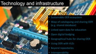 Technology and infrastructure
• Sustainable OER ecosystem
• Ways of cataloguing and sharing OER
(e.g. shared database)
• Linked open data for education
• Open digital badging
• Geographical hubs for sharing OER
• Using OER with VLEs
• Beyond repositories
• Interoperability
 