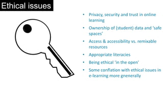 Ethical issues
• Privacy, security and trust in online
learning
• Ownership of (student) data and ‘safe
spaces’
• Access & accessibility vs. remixable
resources
• Appropriate literacies
• Being ethical ‘in the open’
• Some conflation with ethical issues in
e-learning more gnenerally
 