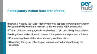 Participatory Action Research (Freire)
Blackall & Hegarty (2012:69) identify four key aspects to Participatory Action
Research (PAR) which are relevant to the worldwide OER community:
The explicit aim to engage all stakeholders […] in describing the problems
Asking those stakeholders to research the problem and propose solutions
Empowering those stakeholders to carry out their plans
Repeating the cycle, reflecting on lessons learned and publishing the
research
 