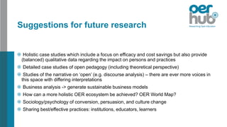 Suggestions for future research
Holistic case studies which include a focus on efficacy and cost savings but also provide
(balanced) qualitative data regarding the impact on persons and practices
Detailed case studies of open pedagogy (including theoretical perspective)
Studies of the narrative on ‘open’ (e.g. discourse analysis) – there are ever more voices in
this space with differing interpretations
Business analysis -> generate sustainable business models
How can a more holistic OER ecosystem be achieved? OER World Map?
Sociology/psychology of conversion, persuasion, and culture change
Sharing best/effective practices: institutions, educators, learners
 