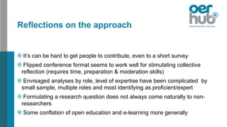 Reflections on the approach
It’s can be hard to get people to contribute, even to a short survey
Flipped conference format seems to work well for stimulating collective
reflection (requires time, preparation & moderation skills)
Envisaged analyses by role, level of expertise have been complicated by
small sample, multiple roles and most identifying as proficient/expert
Formulating a research question does not always come naturally to non-
researchers
Some conflation of open education and e-learning more generally
 