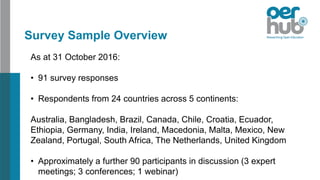 As at 31 October 2016:
• 91 survey responses
• Respondents from 24 countries across 5 continents:
Australia, Bangladesh, Brazil, Canada, Chile, Croatia, Ecuador,
Ethiopia, Germany, India, Ireland, Macedonia, Malta, Mexico, New
Zealand, Portugal, South Africa, The Netherlands, United Kingdom
• Approximately a further 90 participants in discussion (3 expert
meetings; 3 conferences; 1 webinar)
Survey Sample Overview
 