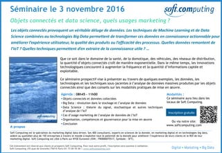 © 3
Objets connectés et data science, quels usages marketing ?
Séminaire le 3 novembre 2016
Les objets connectés provoquent un véritable déluge de données. Les techniques de Machine Learning et de Data
Science combinées au technologies Big Data permettent de transformer ces données en connaissance actionnable pour
améliorer l’expérience utilisateur, la qualité des produits ou l’efficacité des processus. Quelles données remontent de
l’IoT ? Quelles techniques permettent d’en extraire de la connaissance utile ? …
Que ce soit dans le domaine de la santé, de la domotique, des véhicules, des réseaux de distribution,
la quantité d’objets connectés croît de manière exponentielle. Dans le même temps, les innovations
technologiques concourent à augmenter la fréquence et la quantité d’informations captée et
exploitable.
Ce séminaire prospectif vise à présenter au travers de quelques exemples, les données, les
technologies et les techniques sous-jacentes à l’analyse de données massives produites par les objets
connectés ainsi que des conseils sur les modalités pratiques de mise en œuvre.
A propos
Soft Computing est le spécialiste du marketing digital data-driven. Ses 400 consultants, experts en sciences de la donnée, en marketing digital et en technologies big data,
aident au quotidien plus de 150 entreprises à travers le monde à exploiter tout le potentiel de la donnée pour améliorer l’expérience de leurs clients et le ROI de leur
marketing digital. Soft Computing est côté à Paris sur NYSE Euronext (ISIN : FR0000075517, Symbole : SFT).
Cet événement est réservé aux clients et prospects Soft Computing. Pour tout autre profil, l'inscription sera soumise à validation.
Soft Computing |55 quai de Grenelle|75015 Paris|01 73 00 55 00 | www.softcomputing.com
Modalités :
Ce séminaire aura lieu dans les
locaux de Soft Computing.
Ou via notre site:
www.softcomputing.com
Agenda : 08h45 – 11h00
 Objets connectés et données collectées
 Big Data : révolution dans le stockage et l’analyse de données
 Data Science : théorie du signal, stochastique et autres techniques
d’analyse de l’IoT
 Cas d’usage marketing de l’analyse de données de l’IoT
 Organisation, compétences et gouvernance pour la mise en œuvre
 Conclusion
 
