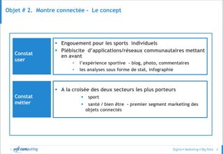© 37
Objet # 2. Montre connectée - Le concept
Constat
user
 Engouement pour les sports individuels
 Plébiscite d’applications/réseaux communautaires mettant
en avant
• l’expérience sportive - blog, photo, commentaires
• les analyses sous forme de stat, infographie
Constat
métier
 A la croisée des deux secteurs les plus porteurs
 sport
 santé / bien être - premier segment marketing des
objets connectés
 