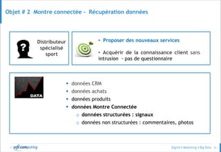 © 43
Objet # 2 Montre connectée - Récupération données
Distributeur
spécialisé
sport
• Proposer des nouveaux services
• Acquérir de la connaissance client sans
intrusion - pas de questionnaire
 données CRM
 données achats
 données produits
 données Montre Connectée
o données structurées : signaux
o données non structurées : commentaires, photos
 