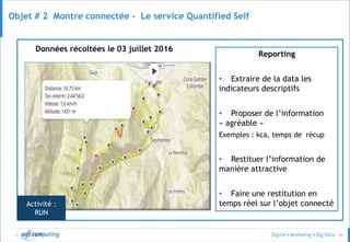© 45
Objet # 2 Montre connectée - Le service Quantified Self
Données récoltées le 03 juillet 2016
Reporting
• Extraire de la data les
indicateurs descriptifs
• Proposer de l’information
« agréable »
Exemples : kca, temps de récup
• Restituer l’information de
manière attractive
• Faire une restitution en
temps réel sur l’objet connectéActivité :
RUN
 