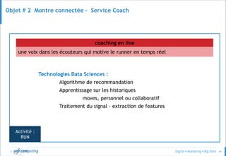 © 49
Objet # 2 Montre connectée - Service Coach
une voix dans les écouteurs qui motive le runner en temps réel
coaching en live
Technologies Data Sciences :
Algorithme de recommandation
Apprentissage sur les historiques
moves, personnel ou collaboratif
Traitement du signal – extraction de features
Activité :
RUN
 
