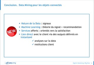 © 56
Conclusion. Data Mining pour les objets connectés
 Nature de la Data : signaux
 Machine Learning : théorie du signal + recommandation
 Services offerts : orientés vers la satisfaction
 Lien direct avec le client via des outputs délivrés en
instantané
 analyses sur la data
 restitutions client
 