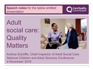 1
Andrea Sutcliffe, Chief Inspector of Adult Social Care
National Children and Adult Services Conference
4 November 2016
Adult
social care:
Quality
Matters
Speech notes for the below entitled
presentation
 