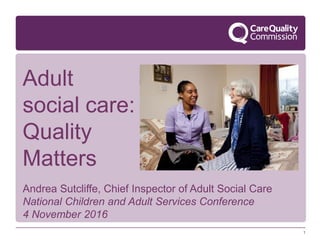 1
Andrea Sutcliffe, Chief Inspector of Adult Social Care
National Children and Adult Services Conference
4 November 2016
Adult
social care:
Quality
Matters
 