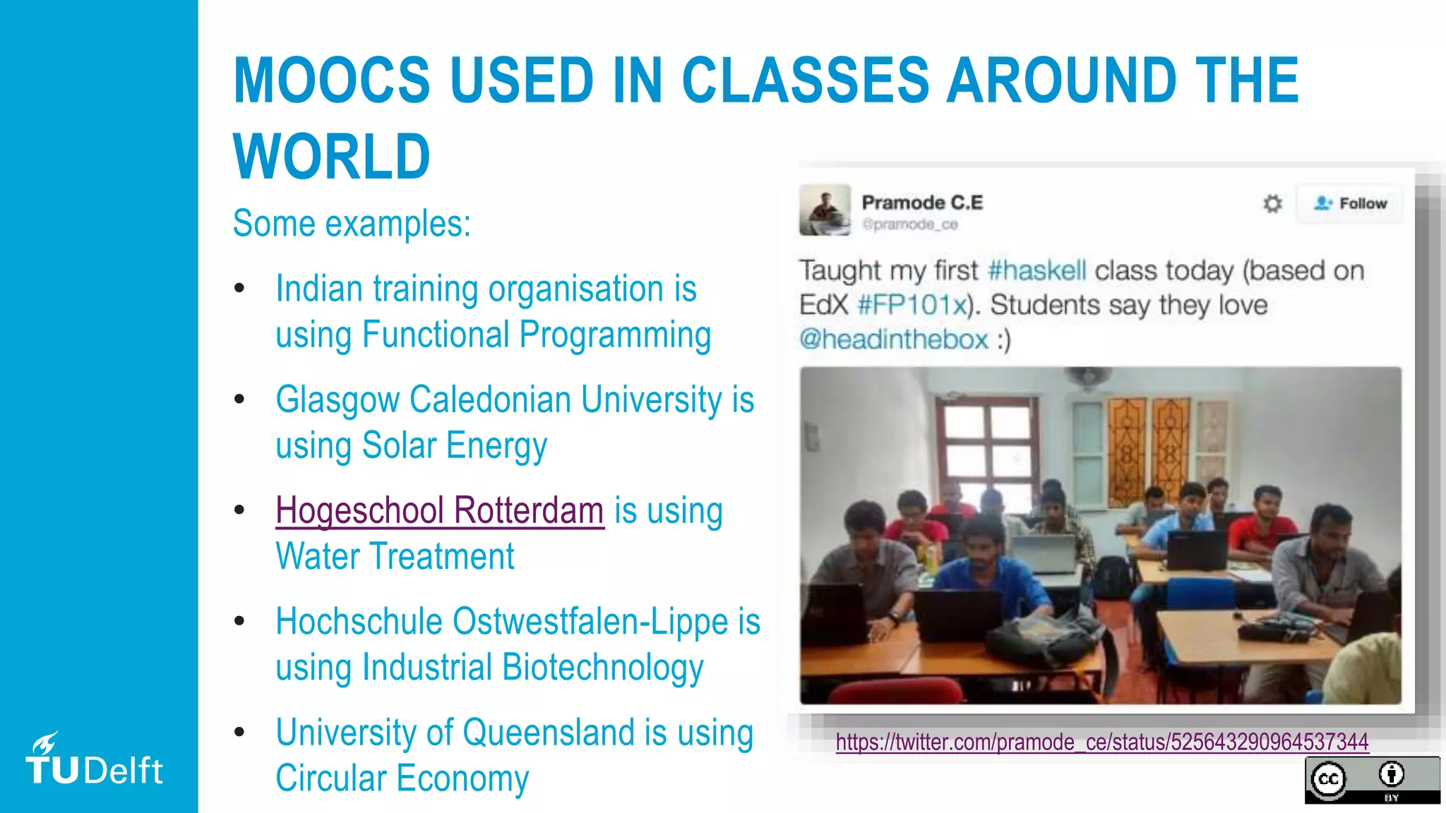 13
MOOCS USED IN CLASSES AROUND THE
WORLD
Some examples:
• Indian training organisation is
using Functional Programming
• Glasgow Caledonian University is
using Solar Energy
• Hogeschool Rotterdam is using
Water Treatment
• Hochschule Ostwestfalen-Lippe is
using Industrial Biotechnology
• University of Queensland is using
Circular Economy
https://twitter.com/pramode_ce/status/525643290964537344
 