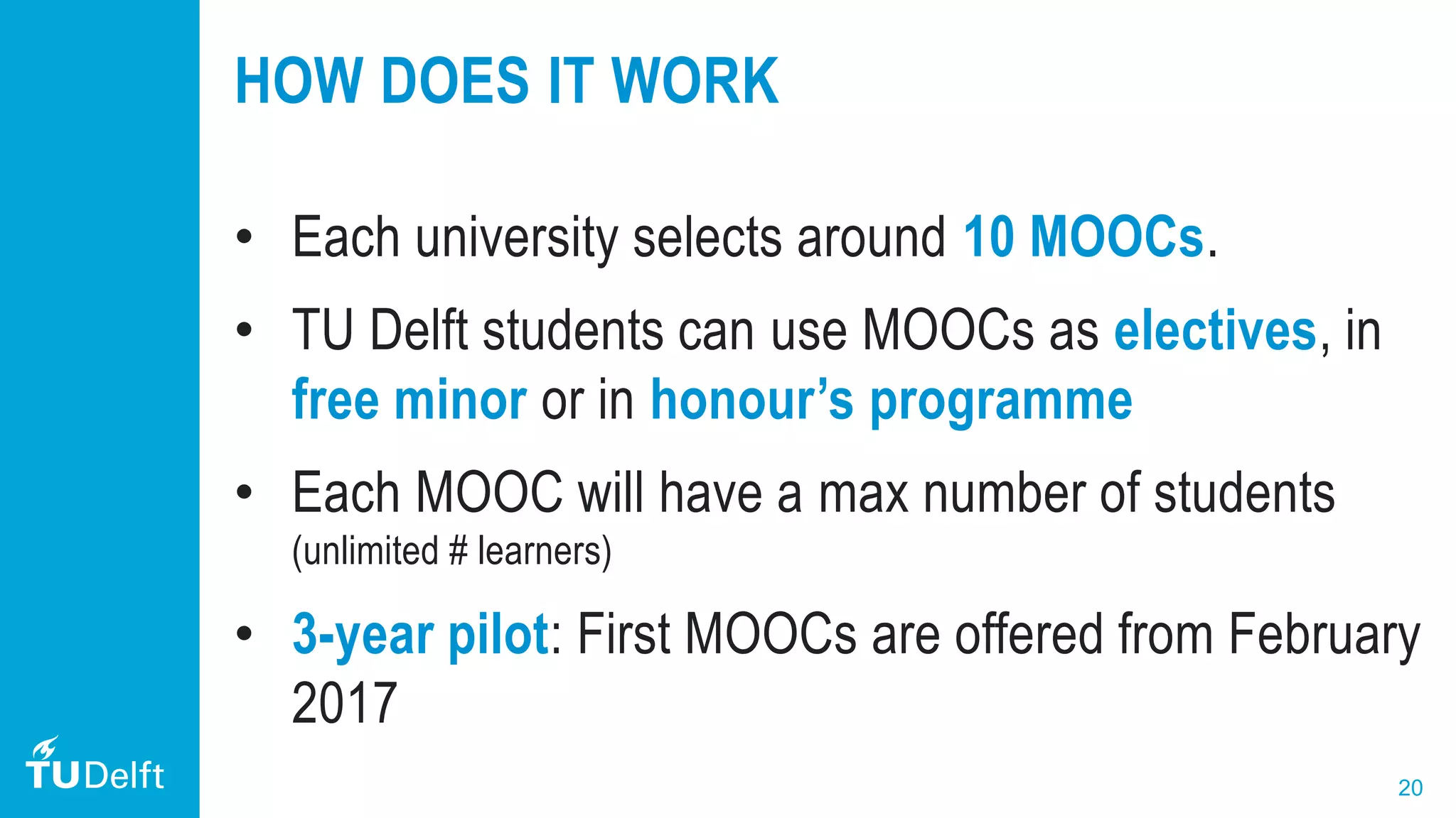 20
HOW DOES IT WORK
• Each university selects around 10 MOOCs.
• TU Delft students can use MOOCs as electives, in
free minor or in honour’s programme
• Each MOOC will have a max number of students
(unlimited # learners)
• 3-year pilot: First MOOCs are offered from February
2017
 