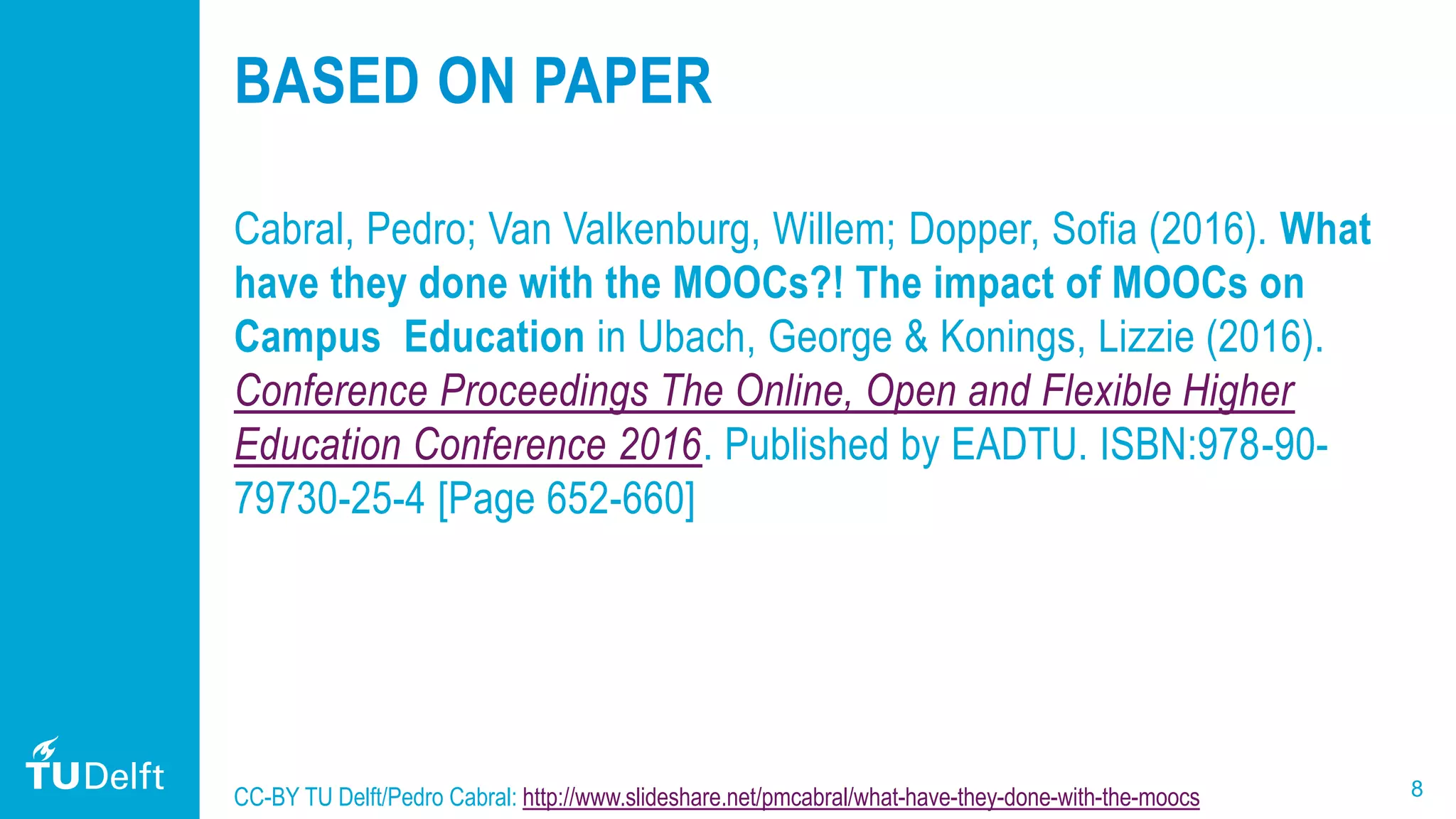 8
BASED ON PAPER
Cabral, Pedro; Van Valkenburg, Willem; Dopper, Sofia (2016). What
have they done with the MOOCs?! The impact of MOOCs on
Campus Education in Ubach, George & Konings, Lizzie (2016).
Conference Proceedings The Online, Open and Flexible Higher
Education Conference 2016. Published by EADTU. ISBN:978-90-
79730-25-4 [Page 652-660]
CC-BY TU Delft/Pedro Cabral: http://www.slideshare.net/pmcabral/what-have-they-done-with-the-moocs
 