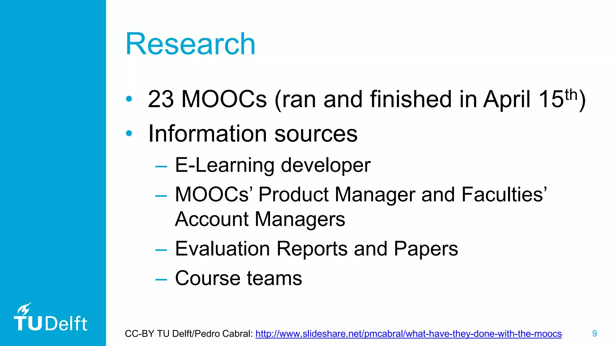 9
Research
• 23 MOOCs (ran and finished in April 15th)
• Information sources
– E-Learning developer
– MOOCs’ Product Manager and Faculties’
Account Managers
– Evaluation Reports and Papers
– Course teams
CC-BY TU Delft/Pedro Cabral: http://www.slideshare.net/pmcabral/what-have-they-done-with-the-moocs
 