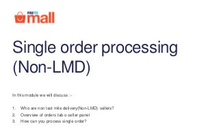 Single order processing
(Non-LMD)
In this module we will discuss :-
1. Who are non last mile delivery(Non-LMD) sellers?
2. Overview of orders tab o seller panel
3. How can you process single order?
 