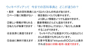 ウィキペディアって 今までの百科事典と どこが違うの？
• 長所 紙の百科事典に比べるとたくさんの利点があります。
①ページ数に制限がない ： 項目数をいくらでも増やせます。
より詳しい情報をいつでも追加できます。
②新しい情報が得られる ： 最新情報をどんどん追加できます。
③私たちが執筆できます ： 「偉い学者さん」ではない、「私たち」も執筆
することができます。
④全世界に発信できます ： ウィキペデェアは英語やフランス語などたく
さんの言語でも作られています。
⑤自由に無料で使えます ： 文章や写真は「Wikipediaの○○より」と表示
すれば自由に印刷・配布・改変できます。
 