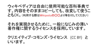 ウィキペディアは自由に使用可能な百科事典で
す。内容をそのままコピーしても、改変して使うこ
ともOK。（利用する際はＷikipediaの○○より等を付してください）
それを実現させるために、一般になじみの薄い
著作権に関するライセンスを採用しています。
クリエイティブ・コモンズ・ライセンス (CC BY) と
いいます。
 