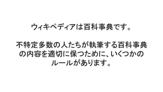 ウィキペディアは百科事典です。
不特定多数の人たちが執筆する百科事典
の内容を適切に保つために、いくつかの
ルールがあります。
 