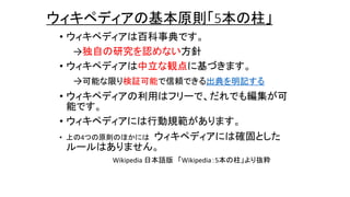 ウィキペディアの基本原則「5本の柱」
• ウィキペディアは百科事典です。
→独自の研究を認めない方針
• ウィキペディアは中立な観点に基づきます。
→可能な限り検証可能で信頼できる出典を明記する
• ウィキペディアの利用はフリーで、だれでも編集が可
能です。
• ウィキペディアには行動規範があります。
• 上の4つの原則のほかには ウィキペディアには確固とした
ルールはありません。
Wikipedia 日本語版 「Wikipedia：5本の柱」より抜粋
 