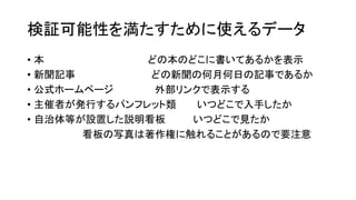 検証可能性を満たすために使えるデータ
• 本 どの本のどこに書いてあるかを表示
• 新聞記事 どの新聞の何月何日の記事であるか
• 公式ホームページ 外部リンクで表示する
• 主催者が発行するパンフレット類 いつどこで入手したか
• 自治体等が設置した説明看板 いつどこで見たか
看板の写真は著作権に触れることがあるので要注意
 