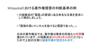 Wikipediaにおける著作権侵害の判断基準の例
• 川端康成の「雪国」の冒頭にある有名な文章を見本に
して検討しましょう。
• 「国境の長いトンネルを抜けると雪国であった。」
日本の著作権法では、著作権は筆者の死後も50年間保
護されています。川端康成は1972年4月16日に亡くなっ
たので上記の文章には著作権が設定されます。
 