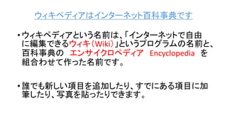 ウィキペディアはインターネット百科事典です
• ウィキペディアという名前は、「インターネットで自由
に編集できるウィキ（Wiki）」というプログラムの名前と、
百科事典の エンサイクロペディア Encyclopedia を
組合わせて作った名前です。
• 誰でも新しい項目を追加したり、すでにある項目に加
筆したり、写真を貼ったりできます。
 