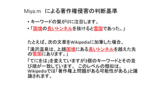 Miya.m による著作権侵害の判断基準
• キーワードの繋がりに注目します。
• 「国境の長いトンネルを抜けると雪国であった。」
たとえば、次の文章をWikipediaに加筆した場合。
「湯沢温泉は、上越国境にある長いトンネルを越えた先
の雪国にあります。」
「てにをは」を変えていますが3個のキーワードとその並
び順が一致しています。 このレベルの類似は、
Wikipediaでは「著作権上問題がある可能性がある」と議
論されます。
 