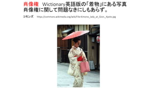 肖像権 Wictionary英語版の「着物」にある写真
肖像権に関して問題なきにしもあらず。
コモンズ https://commons.wikimedia.org/wiki/File:Kimono_lady_at_Gion,_Kyoto.jpg
 
