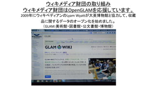ウィキメディア財団の取り組み
ウィキメディア財団はOpenGLAMを応援しています。
2009年にウィキペディアンのLyam Wyattが大英博物館と協力して、収蔵
品に関するデータのオープン化を始めました。
（GLAM:美術館・図書館・公文書館・博物館）
 