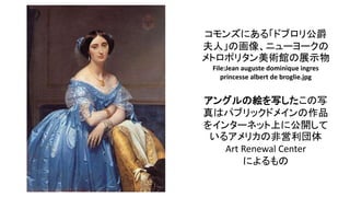 コモンズにある「ドブロリ公爵
夫人」の画像、ニューヨークの
メトロポリタン美術館の展示物
File:Jean auguste dominique ingres
princesse albert de broglie.jpg
アングルの絵を写したこの写
真はパブリックドメインの作品
をインターネット上に公開して
いるアメリカの非営利団体
Art Renewal Center
によるもの
 