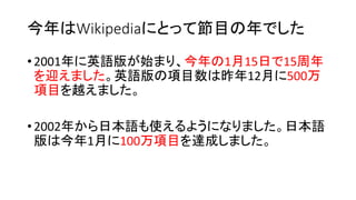 今年はWikipediaにとって節目の年でした
• 2001年に英語版が始まり、今年の1月15日で15周年
を迎えました。英語版の項目数は昨年12月に500万
項目を越えました。
• 2002年から日本語も使えるようになりました。日本語
版は今年1月に100万項目を達成しました。
 