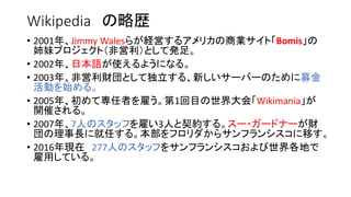 Wikipedia の略歴
• 2001年、Jimmy Walesらが経営するアメリカの商業サイト「Bomis」の
姉妹プロジェクト（非営利）として発足。
• 2002年、日本語が使えるようになる。
• 2003年、非営利財団として独立する、新しいサーバーのために募金
活動を始める。
• 2005年、初めて専任者を雇う。第1回目の世界大会「Wikimania」が
開催される。
• 2007年、7人のスタッフを雇い3人と契約する。スー・ガードナーが財
団の理事長に就任する。本部をフロリダからサンフランシスコに移す。
• 2016年現在 277人のスタッフをサンフランシスコおよび世界各地で
雇用している。
 