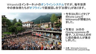 Wikipediaはインターネットのオンラインシステムですが、毎年世界
中の参加者たちがオフラインで直接話し合う「お祭り」があります。
• 今年は6月にイタリア
のEsino Larioで
Wikimaniaが開催され
ました。
• 写真は 26日の
Closing ceremony の
様子。人口750人の村
に倍の数の人が集合
しました。
• 出典 Wikimedia Commons
File:Wikimania 2016 - group photo 02.jpg
 