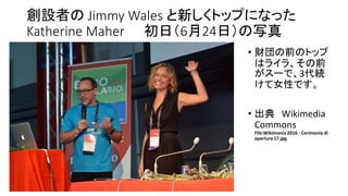 創設者の Jimmy Wales と新しくトップになった
Katherine Maher 初日（6月24日）の写真
• 財団の前のトップ
はライラ、その前
がスーで、3代続
けて女性です。
• 出典 Wikimedia
Commons
File:Wikimania 2016 - Cerimonia di
apertura 17.jpg
 