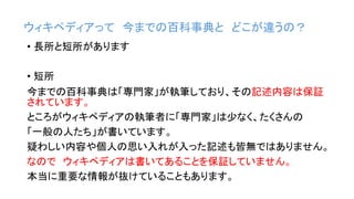 ウィキペディアって 今までの百科事典と どこが違うの？
• 長所と短所があります
• 短所
今までの百科事典は「専門家」が執筆しており、その記述内容は保証
されています。
ところがウィキペディアの執筆者に「専門家」は少なく、たくさんの
「一般の人たち」が書いています。
疑わしい内容や個人の思い入れが入った記述も皆無ではありません。
なので ウィキペディアは書いてあることを保証していません。
本当に重要な情報が抜けていることもあります。
 