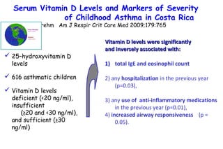  25–hydroxyvitamin D
levels
 616 asthmatic children
 Vitamin D levels
deficient (<20 ng/ml),
insufficient
(≥20 and <30 ng/ml),
and sufficient (≥30
ng/ml)
Vitamin D levels were significantlyVitamin D levels were significantly
and inversely associated with:and inversely associated with:
1) total IgE and eosinophil count
2) any hospitalization in the previous year
(p=0.03),
3) any use of anti-inflammatory medications
in the previous year (p=0.01),
4) increased airway responsiveness (p =
0.05).
Serum Vitamin D Levels and Markers of Severity
of Childhood Asthma in Costa Rica
Brehm Am J Respir Crit Care Med 2009;179:765
 