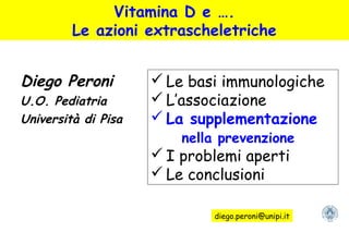 Vitamina D e ….
Le azioni extrascheletriche
Diego Peroni
U.O. Pediatria
Università di Pisa
 Le basi immunologiche
 L’associazione
 La supplementazione
nella prevenzione
 I problemi aperti
 Le conclusioni
diego.peroni@unipi.it
 