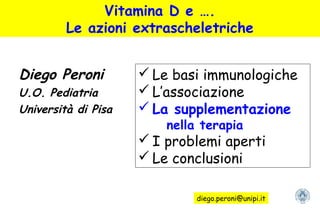 Vitamina D e ….
Le azioni extrascheletriche
Diego Peroni
U.O. Pediatria
Università di Pisa
 Le basi immunologiche
 L’associazione
 La supplementazione
nella terapia
 I problemi aperti
 Le conclusioni
diego.peroni@unipi.it
 