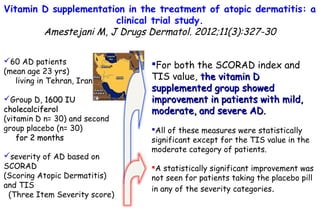 Vitamin D supplementation in the treatment of atopic dermatitis: a
clinical trial study.
Amestejani M, J Drugs Dermatol. 2012;11(3):327-30
60 AD patients
(mean age 23 yrs)
living in Tehran, Iran
Group D, 1600 IU1600 IU
cholecalciferolcholecalciferol
(vitamin D n= 30) and second
group placebo (n= 30)
for 2 monthsfor 2 months
severity of AD based on
SCORAD
(Scoring Atopic Dermatitis)
and TIS
(Three Item Severity score)
For both the SCORAD index and
TIS value, the vitamin Dthe vitamin D
supplemented group showedsupplemented group showed
improvement in patients with mild,improvement in patients with mild,
moderate, and severe AD.moderate, and severe AD.
All of these measures were statistically
significant except for the TIS value in the
moderate category of patients.
A statistically significant improvement was
not seen for patients taking the placebo pill
in any of the severity categories.
 