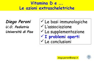 Vitamina D e ….
Le azioni extrascheletriche
Diego Peroni
U.O. Pediatria
Università di Pisa
 Le basi immunologiche
 L’associazione
 La supplementazione
 I problemi aperti
 Le conclusioni
diego.peroni@unipi.it
 