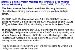 Vitamin D–Binding Protein Modifies the Vitamin D–Bone Mineral
Density Relationship. Powe, JBMR; 2011: 26, 1609.
The free hormone hypothesis postulates that only hormones
liberated from binding proteins enter cells and produce biologic
action.
25(OH)D and 1,25-dihydroxyvitamin D3 [1,25(OH)2D3] circulate
bound to vitamin D–binding protein (85% to 90%) and albumin (10%to
15%), with less than 1% of circulating hormone in its free form.
In mice, vitamin D–binding protein (DBP) prolongs the serum half-life
of 25(OH)D and protects against vitamin D deficiency by serving as a
vitamin D reservoir. However, DBP also limits the biologic activity of
injected 1,25(OH)2D3 in mice and inhibits the action of vitamin D on
monocytes and keratinocytes in vitro.
The significance of circulating DBP levels with regard to vitamin D’s
biologic action in humans is unclear.
 