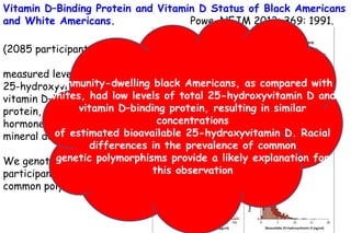 Vitamin D–Binding Protein and Vitamin D Status of Black Americans
and White Americans. Powe, NEJM 2013; 369: 1991.
(2085 participants)
measured levels of total
25-hydroxyvitamin D,
vitamin D–binding
protein, and parathyroid
hormone as well as bone
mineral density (BMD).
We genotyped study
participants for two
common polymorphisms
Community-dwelling black Americans, as compared with
whites, had low levels of total 25-hydroxyvitamin D and
vitamin D–binding protein, resulting in similar
concentrations
of estimated bioavailable 25-hydroxyvitamin D. Racial
differences in the prevalence of common
genetic polymorphisms provide a likely explanation for
this observation
 